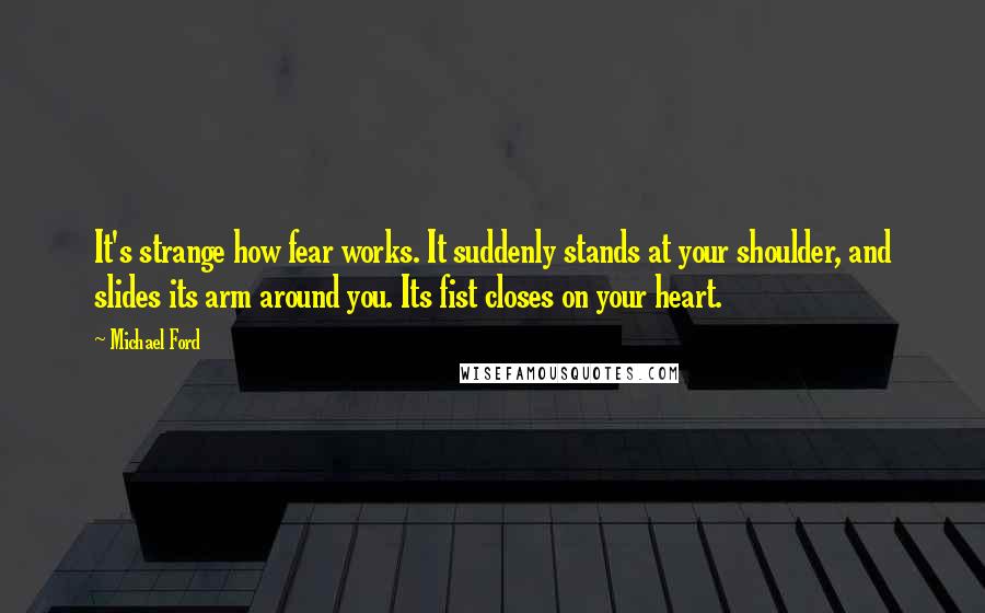 Michael Ford Quotes: It's strange how fear works. It suddenly stands at your shoulder, and slides its arm around you. Its fist closes on your heart.
