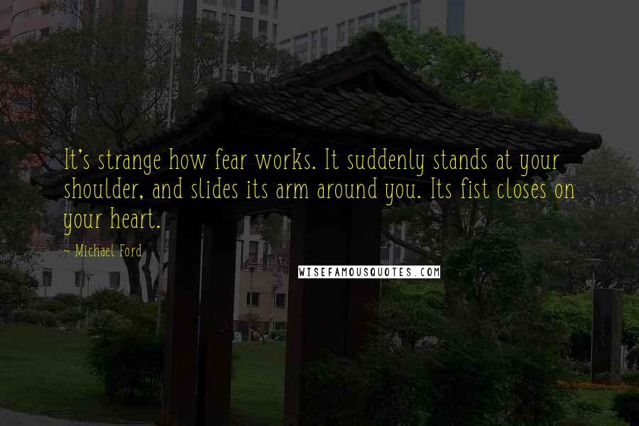 Michael Ford Quotes: It's strange how fear works. It suddenly stands at your shoulder, and slides its arm around you. Its fist closes on your heart.