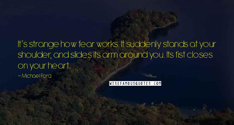 Michael Ford Quotes: It's strange how fear works. It suddenly stands at your shoulder, and slides its arm around you. Its fist closes on your heart.