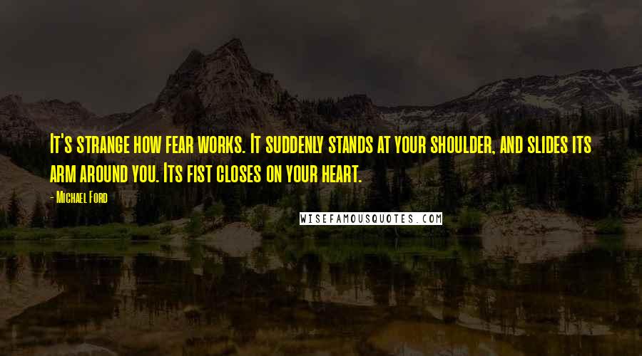 Michael Ford Quotes: It's strange how fear works. It suddenly stands at your shoulder, and slides its arm around you. Its fist closes on your heart.