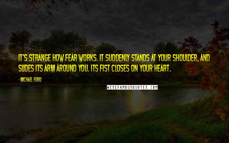 Michael Ford Quotes: It's strange how fear works. It suddenly stands at your shoulder, and slides its arm around you. Its fist closes on your heart.