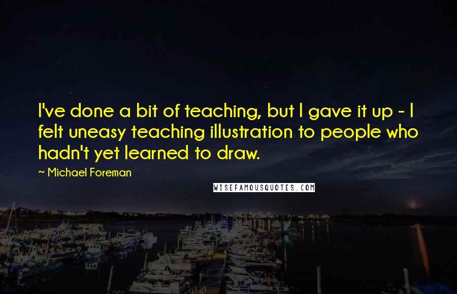 Michael Foreman Quotes: I've done a bit of teaching, but I gave it up - I felt uneasy teaching illustration to people who hadn't yet learned to draw.