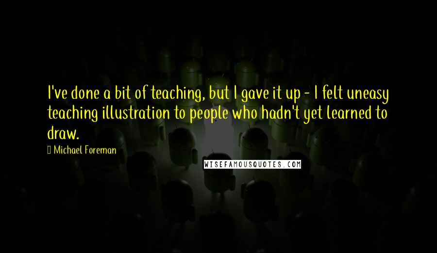 Michael Foreman Quotes: I've done a bit of teaching, but I gave it up - I felt uneasy teaching illustration to people who hadn't yet learned to draw.