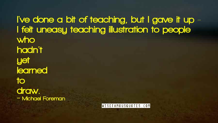 Michael Foreman Quotes: I've done a bit of teaching, but I gave it up - I felt uneasy teaching illustration to people who hadn't yet learned to draw.