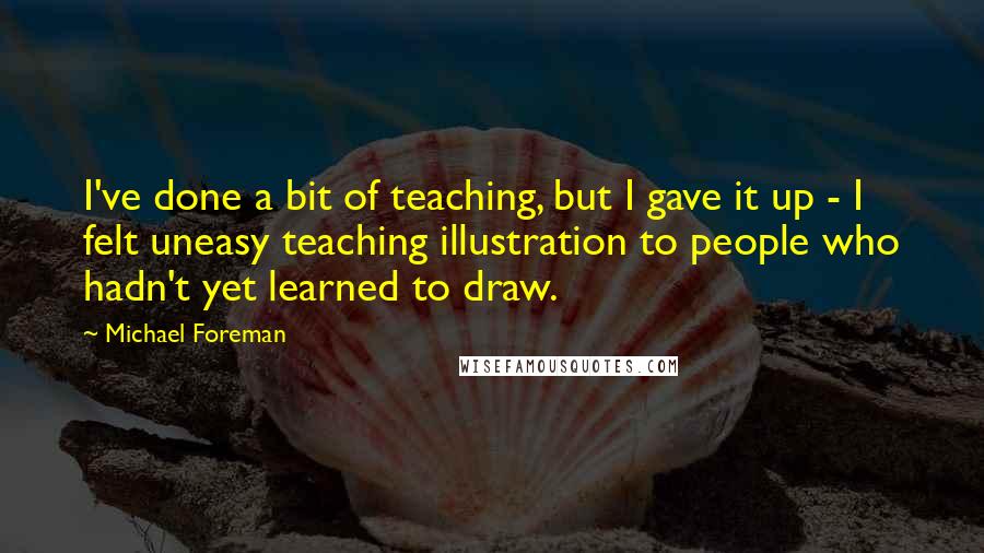 Michael Foreman Quotes: I've done a bit of teaching, but I gave it up - I felt uneasy teaching illustration to people who hadn't yet learned to draw.