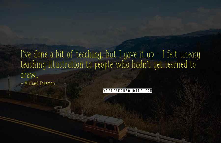 Michael Foreman Quotes: I've done a bit of teaching, but I gave it up - I felt uneasy teaching illustration to people who hadn't yet learned to draw.