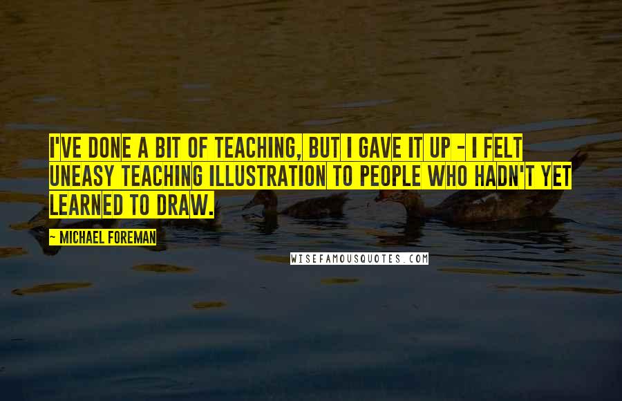 Michael Foreman Quotes: I've done a bit of teaching, but I gave it up - I felt uneasy teaching illustration to people who hadn't yet learned to draw.