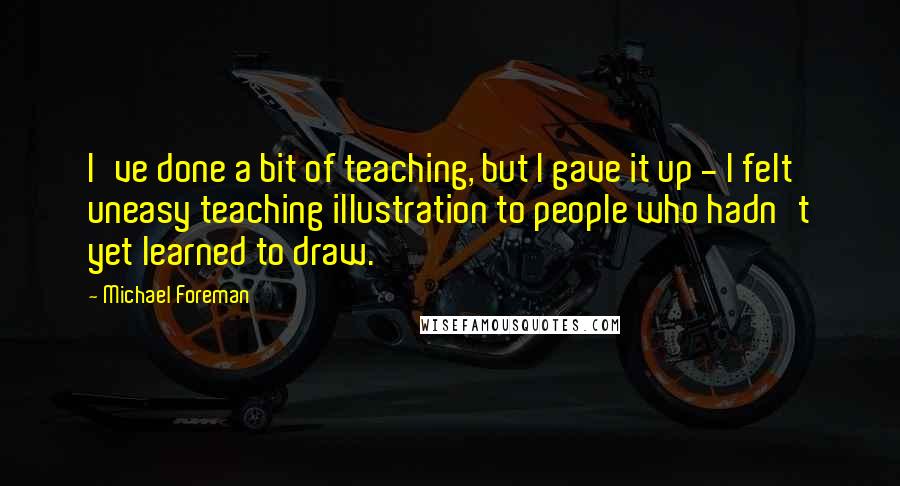 Michael Foreman Quotes: I've done a bit of teaching, but I gave it up - I felt uneasy teaching illustration to people who hadn't yet learned to draw.