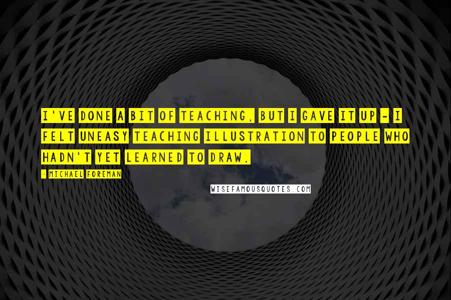 Michael Foreman Quotes: I've done a bit of teaching, but I gave it up - I felt uneasy teaching illustration to people who hadn't yet learned to draw.