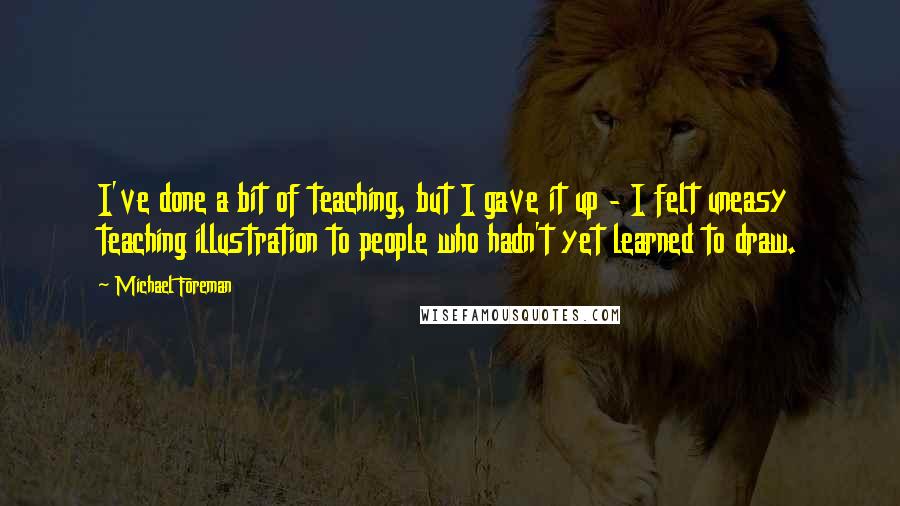 Michael Foreman Quotes: I've done a bit of teaching, but I gave it up - I felt uneasy teaching illustration to people who hadn't yet learned to draw.