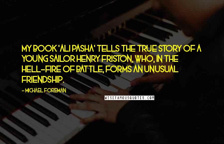 Michael Foreman Quotes: My book 'Ali Pasha' tells the true story of a young sailor Henry Friston, who, in the hell-fire of battle, forms an unusual friendship.