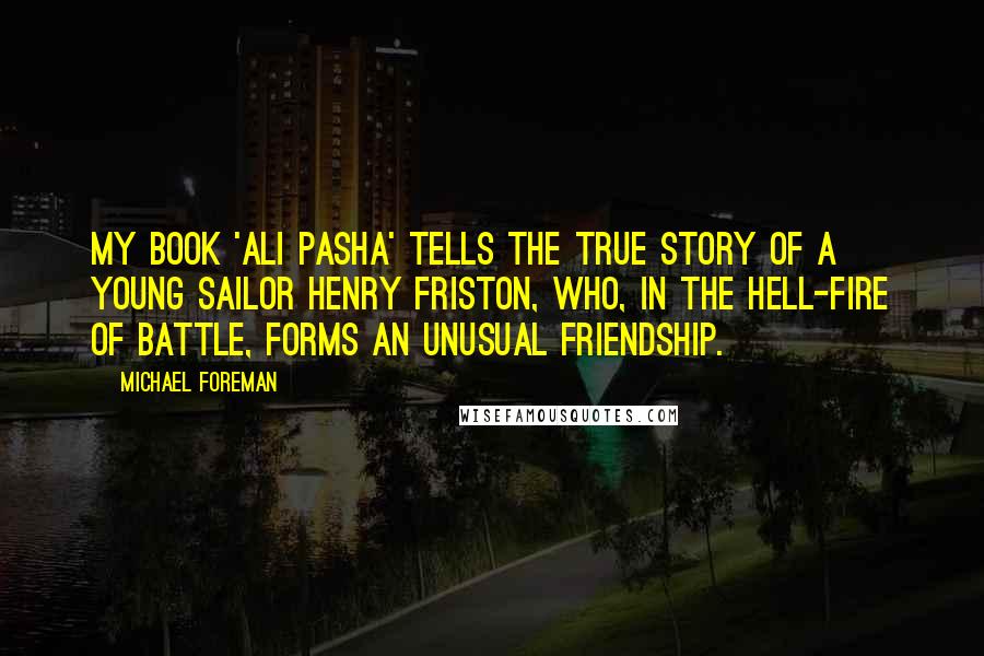 Michael Foreman Quotes: My book 'Ali Pasha' tells the true story of a young sailor Henry Friston, who, in the hell-fire of battle, forms an unusual friendship.