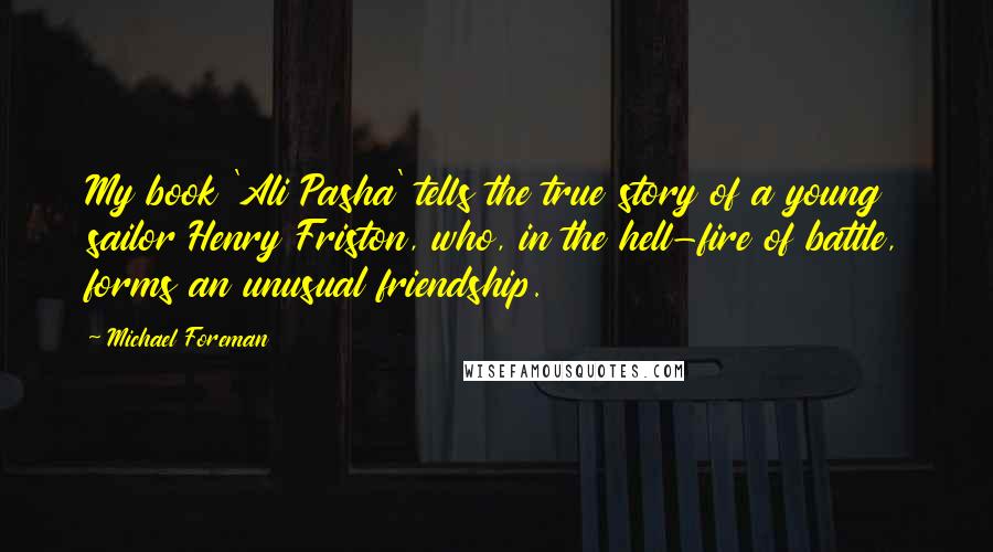 Michael Foreman Quotes: My book 'Ali Pasha' tells the true story of a young sailor Henry Friston, who, in the hell-fire of battle, forms an unusual friendship.