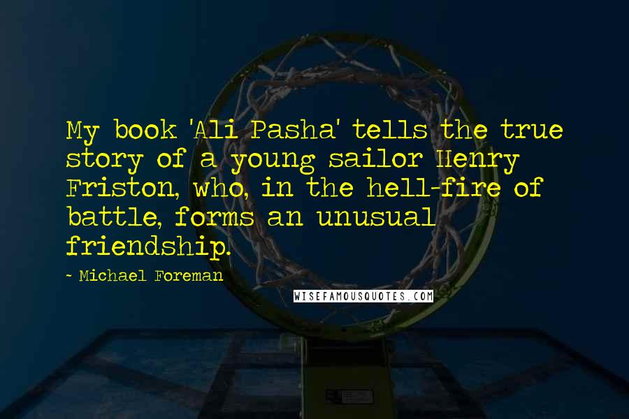 Michael Foreman Quotes: My book 'Ali Pasha' tells the true story of a young sailor Henry Friston, who, in the hell-fire of battle, forms an unusual friendship.