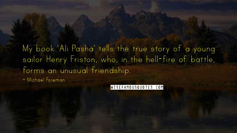 Michael Foreman Quotes: My book 'Ali Pasha' tells the true story of a young sailor Henry Friston, who, in the hell-fire of battle, forms an unusual friendship.