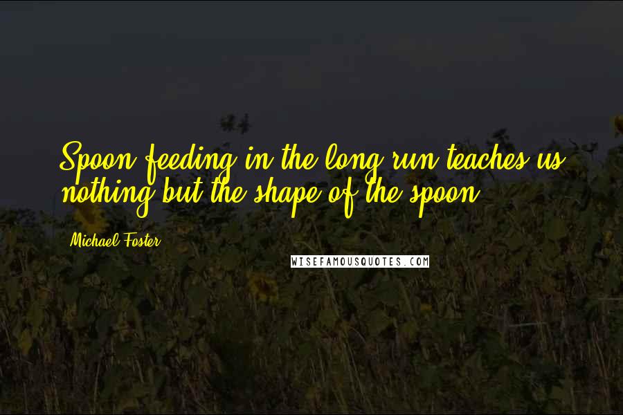 Michael Foster Quotes: Spoon feeding in the long run teaches us nothing but the shape of the spoon.