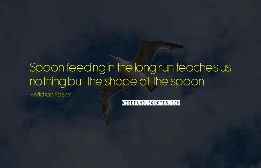 Michael Foster Quotes: Spoon feeding in the long run teaches us nothing but the shape of the spoon.