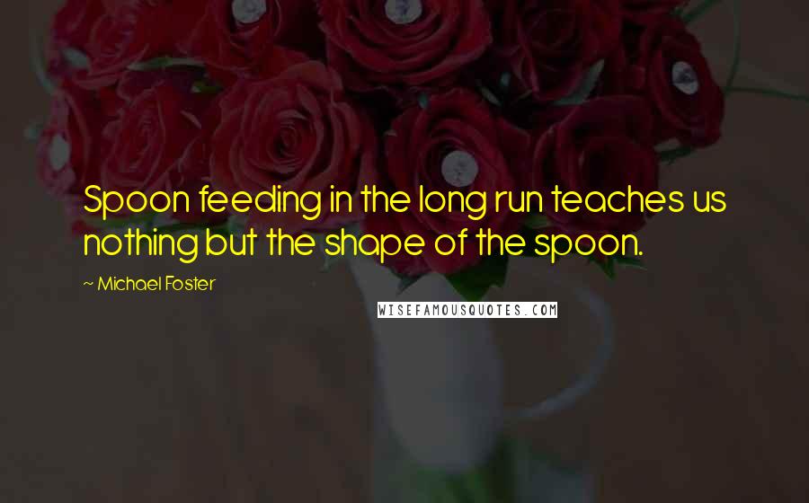 Michael Foster Quotes: Spoon feeding in the long run teaches us nothing but the shape of the spoon.