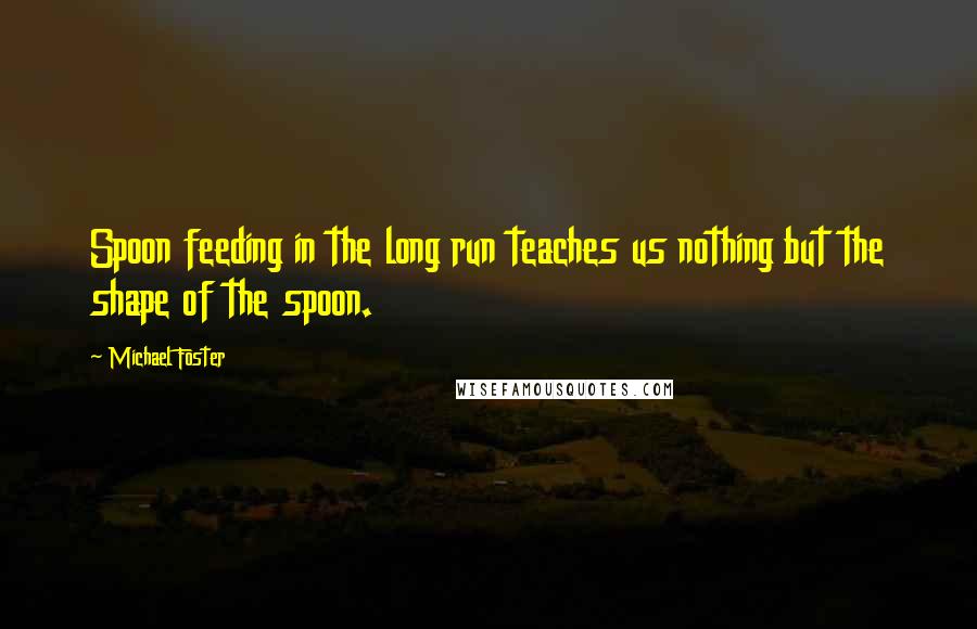 Michael Foster Quotes: Spoon feeding in the long run teaches us nothing but the shape of the spoon.