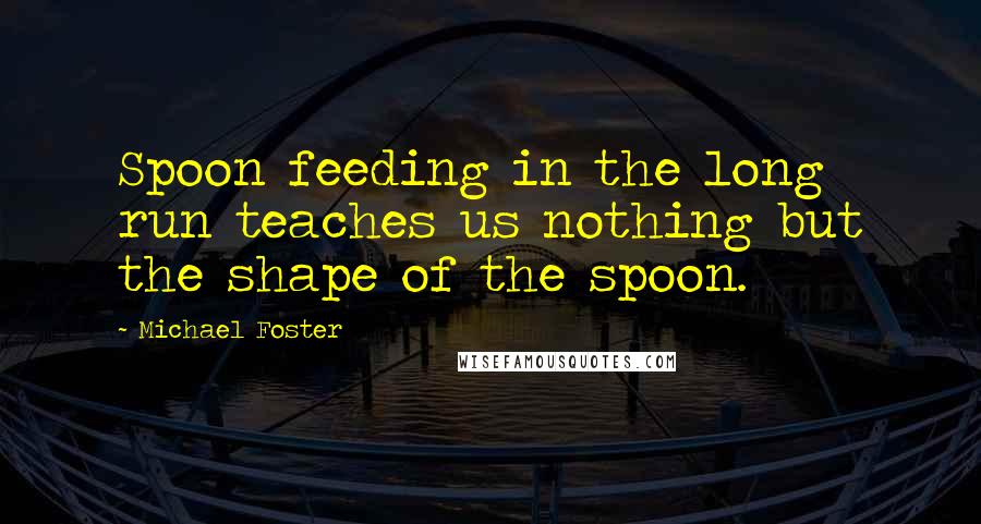 Michael Foster Quotes: Spoon feeding in the long run teaches us nothing but the shape of the spoon.