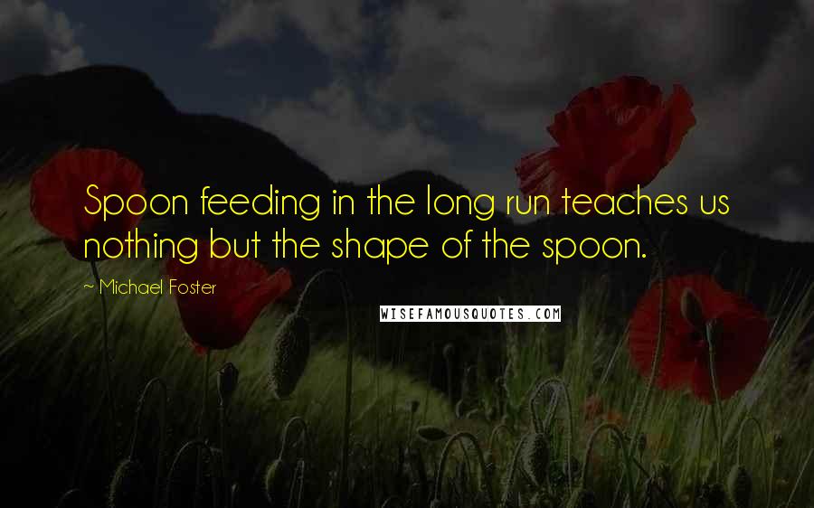 Michael Foster Quotes: Spoon feeding in the long run teaches us nothing but the shape of the spoon.