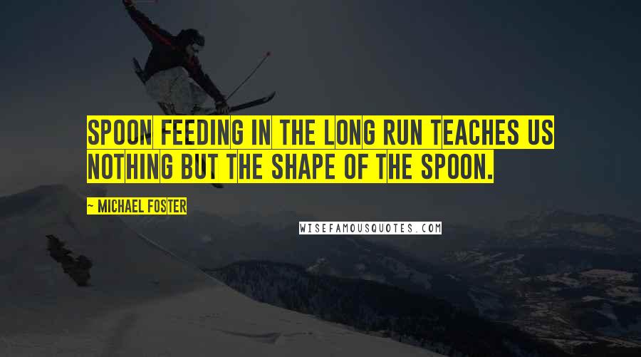 Michael Foster Quotes: Spoon feeding in the long run teaches us nothing but the shape of the spoon.