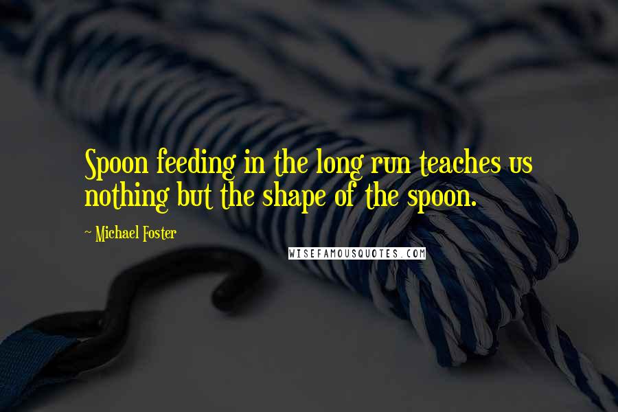 Michael Foster Quotes: Spoon feeding in the long run teaches us nothing but the shape of the spoon.