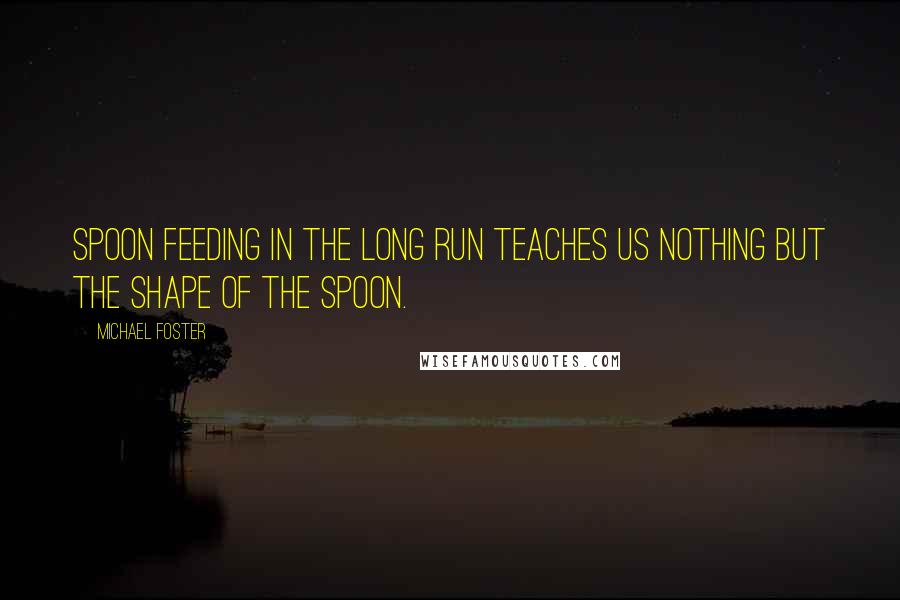 Michael Foster Quotes: Spoon feeding in the long run teaches us nothing but the shape of the spoon.