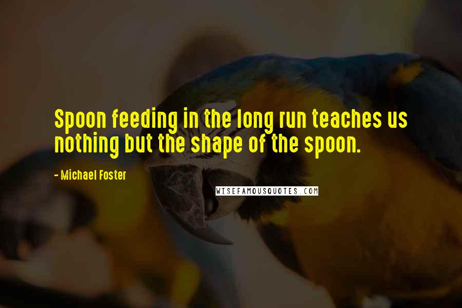 Michael Foster Quotes: Spoon feeding in the long run teaches us nothing but the shape of the spoon.