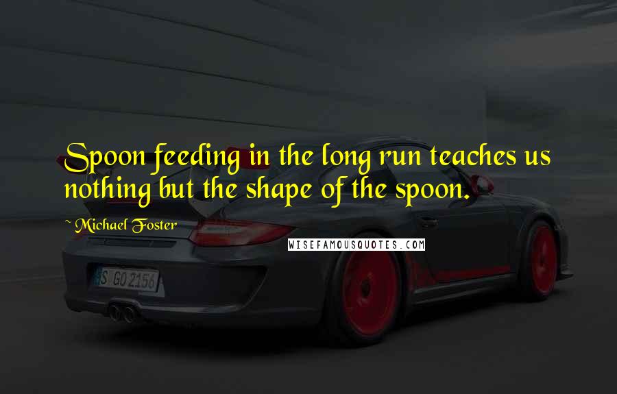 Michael Foster Quotes: Spoon feeding in the long run teaches us nothing but the shape of the spoon.