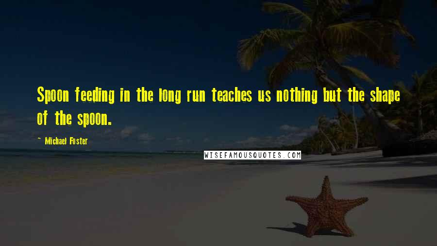 Michael Foster Quotes: Spoon feeding in the long run teaches us nothing but the shape of the spoon.