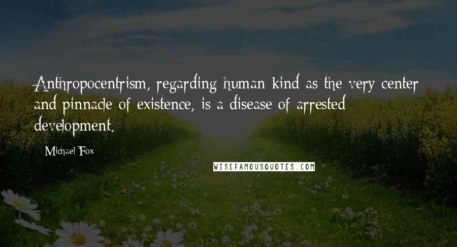 Michael Fox Quotes: Anthropocentrism, regarding human kind as the very center and pinnacle of existence, is a disease of arrested development.