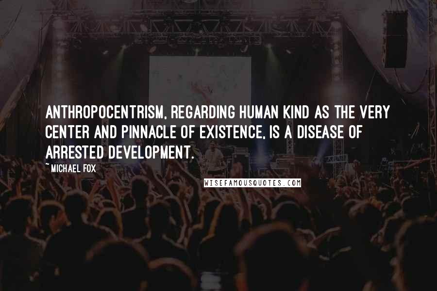 Michael Fox Quotes: Anthropocentrism, regarding human kind as the very center and pinnacle of existence, is a disease of arrested development.