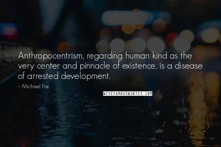 Michael Fox Quotes: Anthropocentrism, regarding human kind as the very center and pinnacle of existence, is a disease of arrested development.