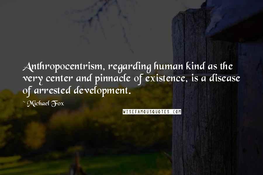 Michael Fox Quotes: Anthropocentrism, regarding human kind as the very center and pinnacle of existence, is a disease of arrested development.