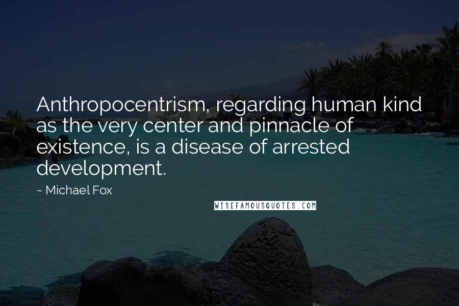 Michael Fox Quotes: Anthropocentrism, regarding human kind as the very center and pinnacle of existence, is a disease of arrested development.