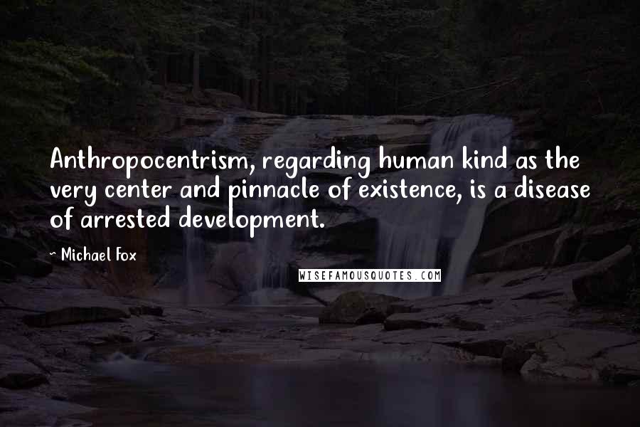 Michael Fox Quotes: Anthropocentrism, regarding human kind as the very center and pinnacle of existence, is a disease of arrested development.