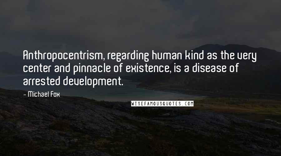 Michael Fox Quotes: Anthropocentrism, regarding human kind as the very center and pinnacle of existence, is a disease of arrested development.