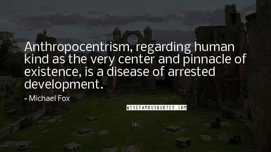 Michael Fox Quotes: Anthropocentrism, regarding human kind as the very center and pinnacle of existence, is a disease of arrested development.