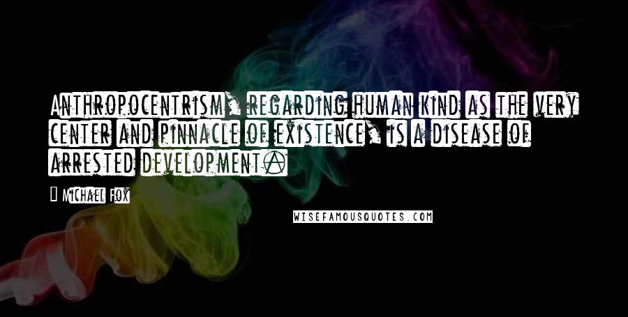 Michael Fox Quotes: Anthropocentrism, regarding human kind as the very center and pinnacle of existence, is a disease of arrested development.