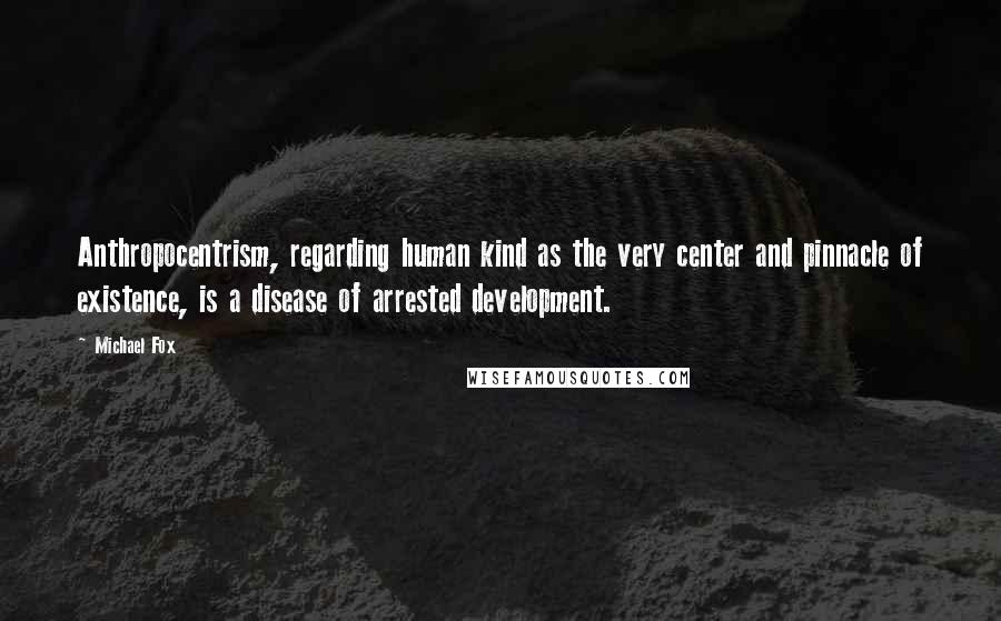 Michael Fox Quotes: Anthropocentrism, regarding human kind as the very center and pinnacle of existence, is a disease of arrested development.