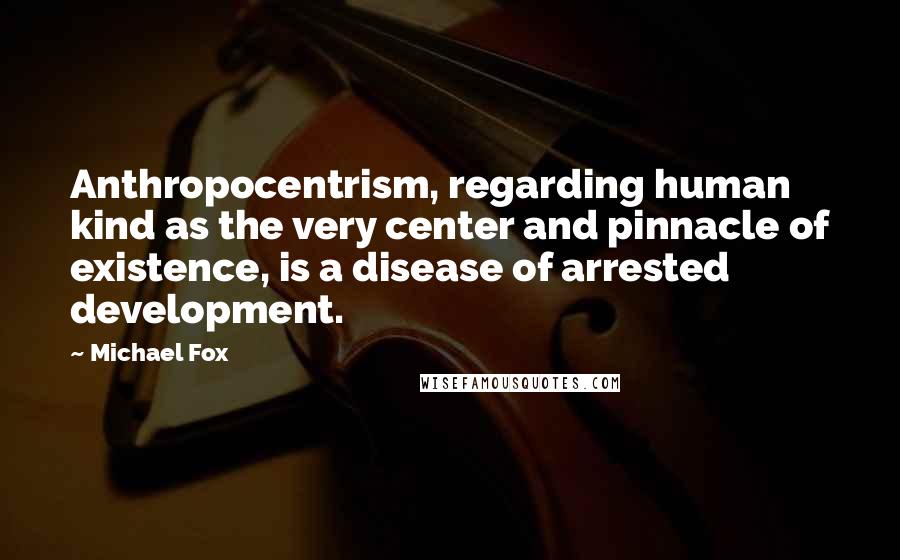 Michael Fox Quotes: Anthropocentrism, regarding human kind as the very center and pinnacle of existence, is a disease of arrested development.