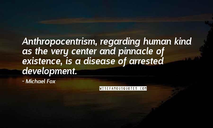 Michael Fox Quotes: Anthropocentrism, regarding human kind as the very center and pinnacle of existence, is a disease of arrested development.