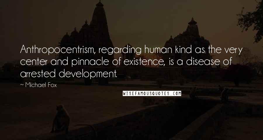 Michael Fox Quotes: Anthropocentrism, regarding human kind as the very center and pinnacle of existence, is a disease of arrested development.