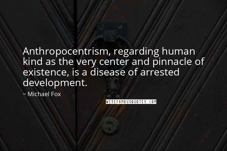 Michael Fox Quotes: Anthropocentrism, regarding human kind as the very center and pinnacle of existence, is a disease of arrested development.