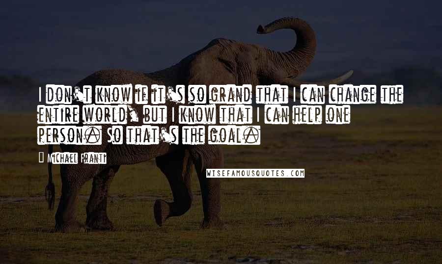 Michael Franti Quotes: I don't know if it's so grand that I can change the entire world, but I know that I can help one person. So that's the goal.