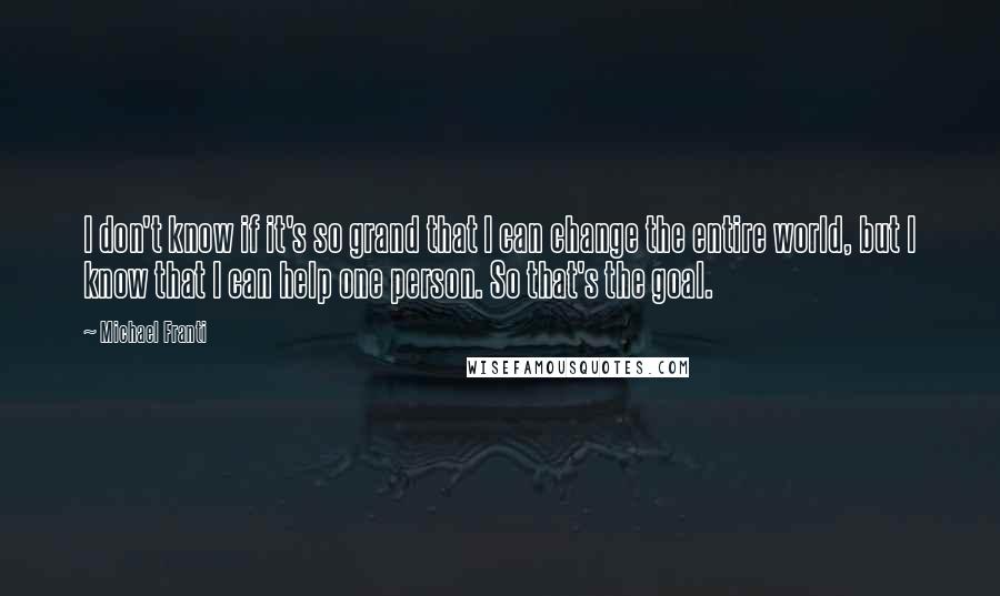 Michael Franti Quotes: I don't know if it's so grand that I can change the entire world, but I know that I can help one person. So that's the goal.