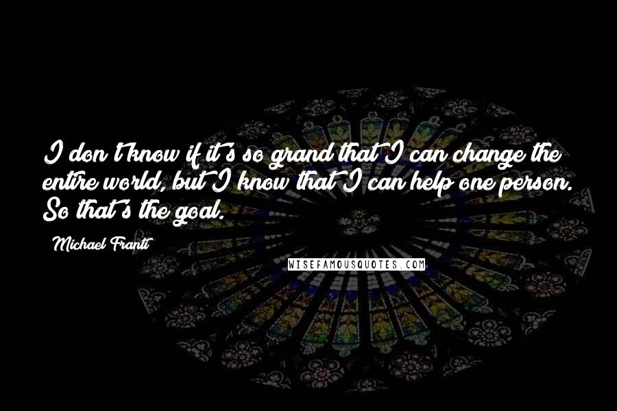 Michael Franti Quotes: I don't know if it's so grand that I can change the entire world, but I know that I can help one person. So that's the goal.