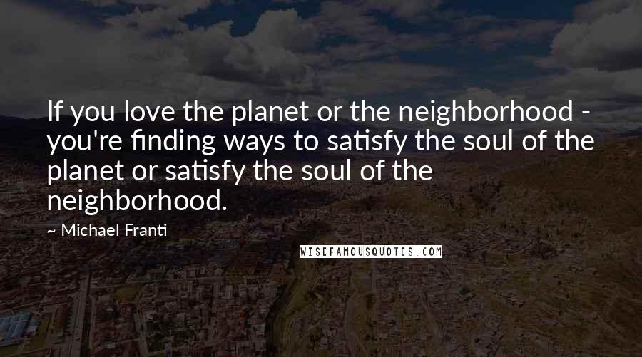 Michael Franti Quotes: If you love the planet or the neighborhood - you're finding ways to satisfy the soul of the planet or satisfy the soul of the neighborhood.