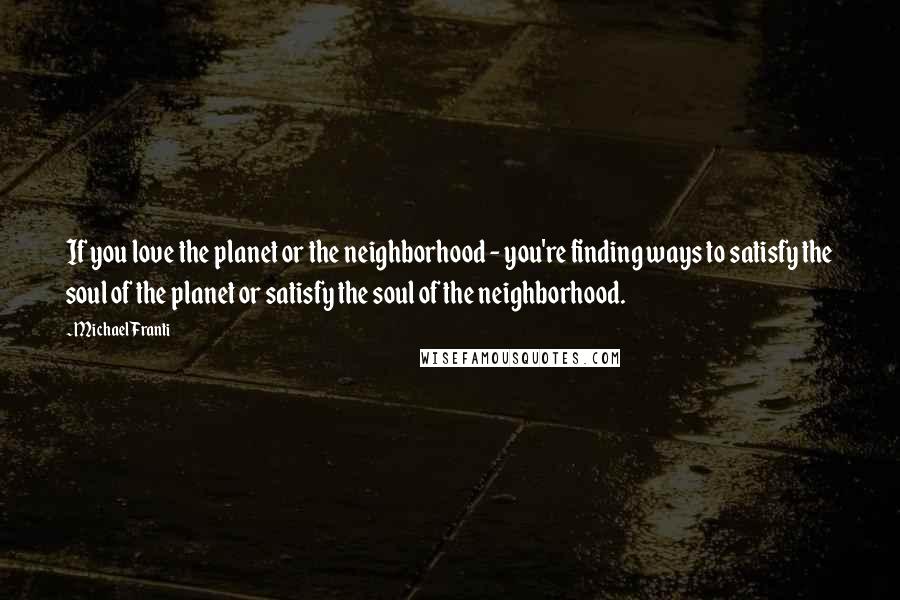 Michael Franti Quotes: If you love the planet or the neighborhood - you're finding ways to satisfy the soul of the planet or satisfy the soul of the neighborhood.